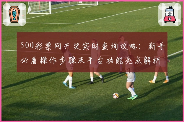 500彩票网开奖实时查询攻略：新手必看操作步骤及平台功能亮点解析