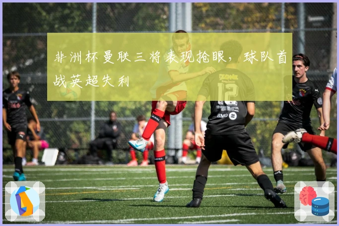 非洲杯曼联三将表现抢眼，球队首战英超失利