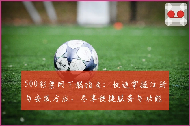 500彩票网下载指南：快速掌握注册与安装方法，尽享便捷服务与功能亮点