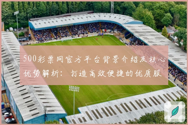 500彩票网官方平台背景介绍及核心优势解析：打造高效便捷的优质服务体验