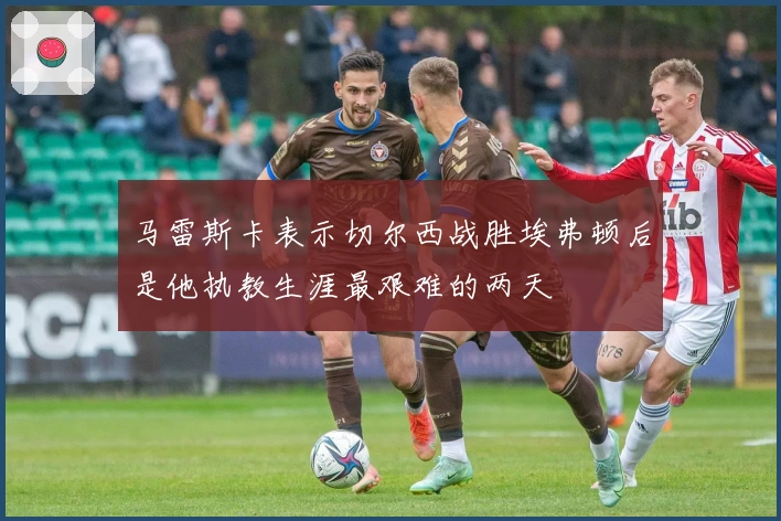 马雷斯卡表示切尔西战胜埃弗顿后是他执教生涯最艰难的两天