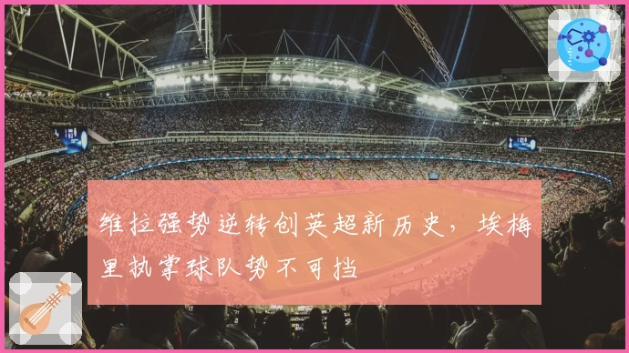 维拉强势逆转创英超新历史，埃梅里执掌球队势不可挡