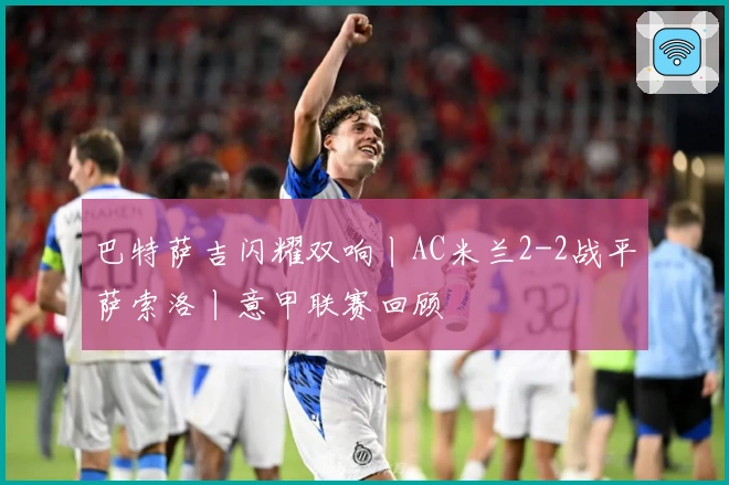 巴特萨吉闪耀双响丨AC米兰2-2战平萨索洛丨意甲联赛回顾