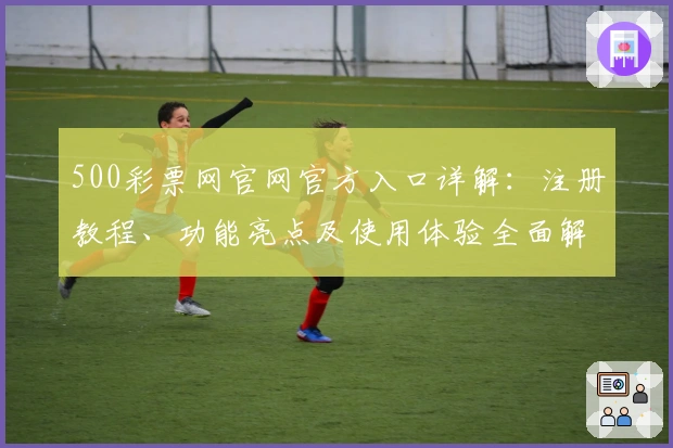500彩票网官网官方入口详解：注册教程、功能亮点及使用体验全面解析