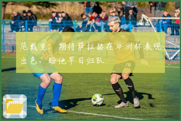 范戴克：期待萨拉赫在非洲杯表现出色，盼他早日归队