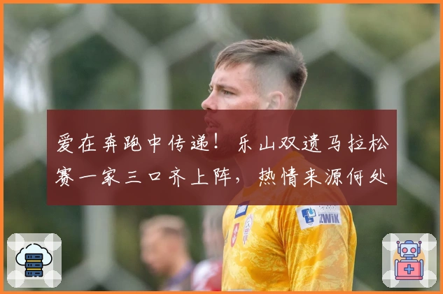 爱在奔跑中传递！乐山双遗马拉松赛一家三口齐上阵，热情来源何处？