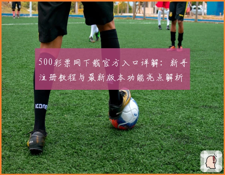 500彩票网下载官方入口详解：新手注册教程与最新版本功能亮点解析