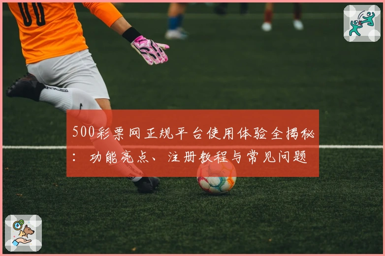 500彩票网正规平台使用体验全揭秘:功能亮点、注册教程与常见问题一站解决