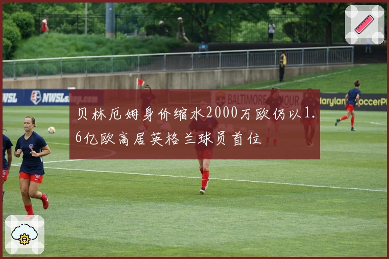 贝林厄姆身价缩水2000万欧仍以1.6亿欧高居英格兰球员首位