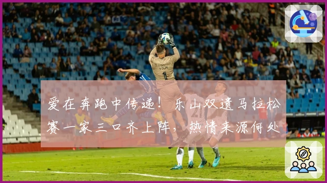 爱在奔跑中传递！乐山双遗马拉松赛一家三口齐上阵，热情来源何处？