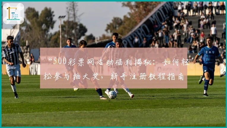 “500彩票网活动福利揭秘：如何轻松参与抽大奖，新手注册教程指南”