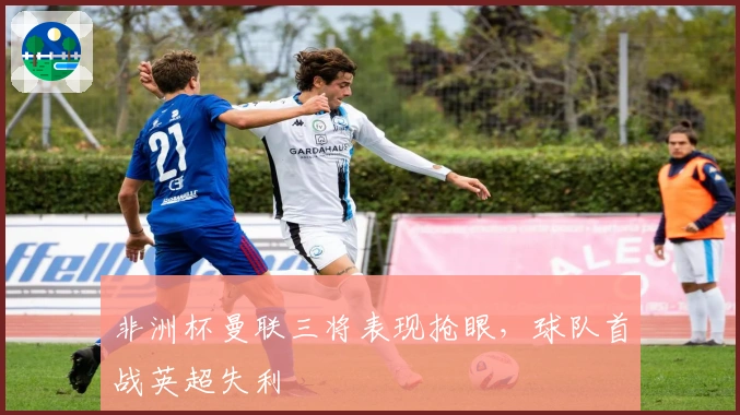 非洲杯曼联三将表现抢眼，球队首战英超失利