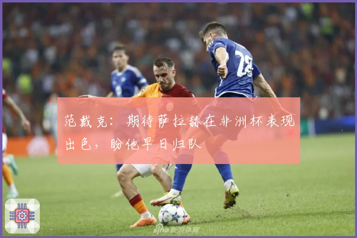 范戴克：期待萨拉赫在非洲杯表现出色，盼他早日归队