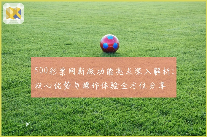 500彩票网新版功能亮点深入解析：核心优势与操作体验全方位分享
