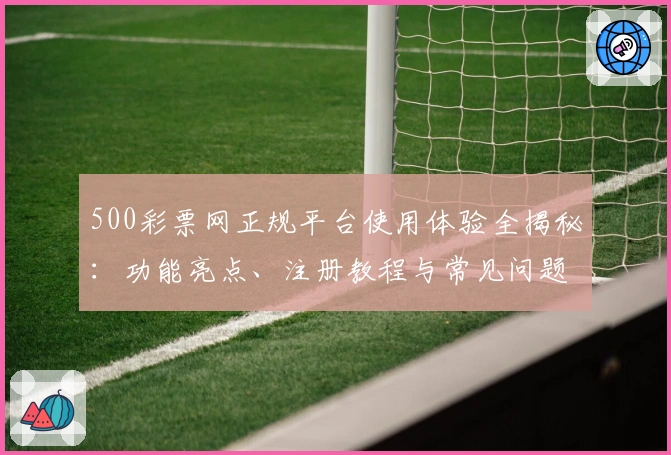 500彩票网正规平台使用体验全揭秘：功能亮点、注册教程与常见问题一站解决