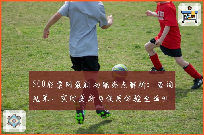 500彩票网最新功能亮点解析：查询结果、实时更新与使用体验全面升级