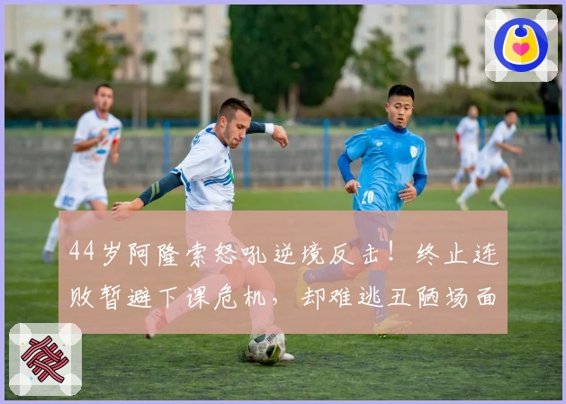44岁阿隆索怒吼逆境反击！终止连败暂避下课危机，却难逃丑陋场面批评