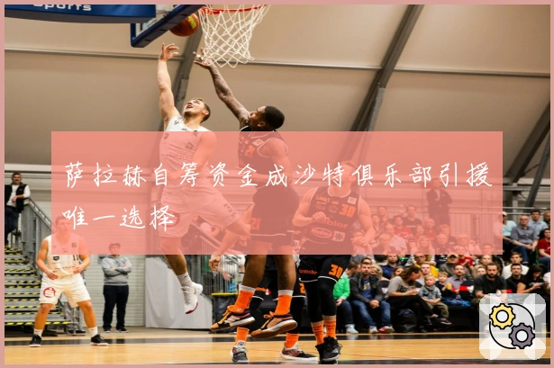 萨拉赫自筹资金成沙特俱乐部引援唯一选择