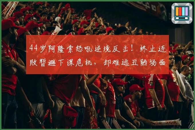 44岁阿隆索怒吼逆境反击！终止连败暂避下课危机，却难逃丑陋场面批评
